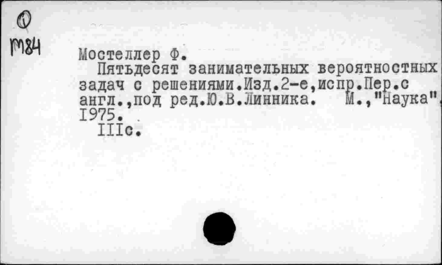 ﻿гм
Мостеллер Ф.
Пятьдесят занимательных вероятностных задач с решениями.Изд.2-е,испр.Пер.с англ.,под ред.Ю.В.Линника. М.,"наука" 1975. .
Шс.